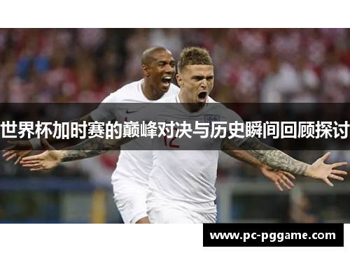 世界杯加时赛的巅峰对决与历史瞬间回顾探讨 世界杯加时赛的巅峰对决与历史瞬间回顾探讨