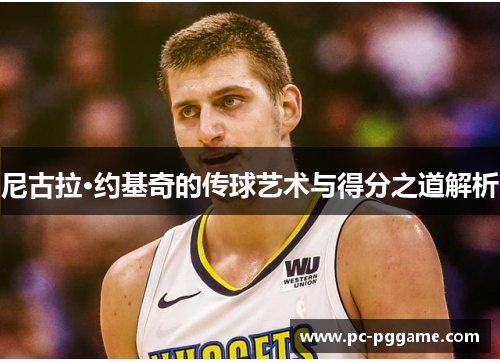 尼古拉·约基奇的传球艺术与得分之道解析 尼古拉·约基奇的传球艺术与得分之道解析