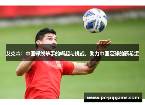 艾克森:中国锋线杀手的崛起与挑战,助力中国足球的新希望 艾克森:中国锋线杀手的崛起与挑战,助力中国足球的新希望