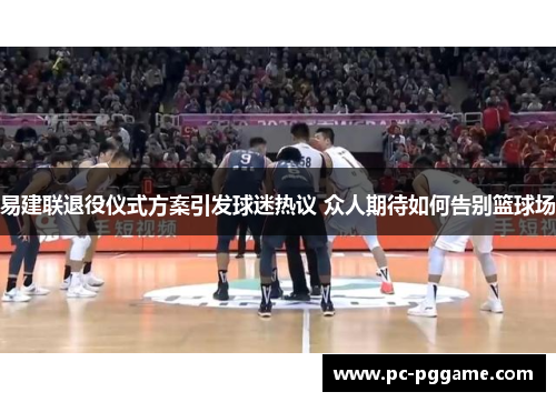 易建联退役仪式方案引发球迷热议 众人期待如何告别篮球场 易建联退役仪式方案引发球迷热议 众人期待如何告别篮球场