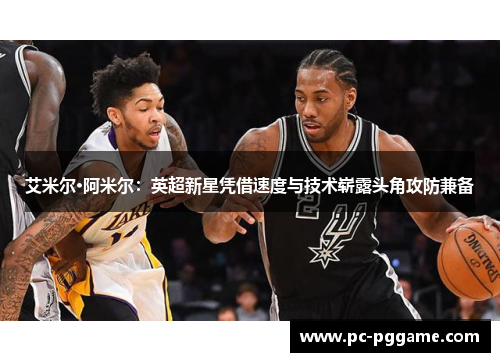 艾米尔·阿米尔:英超新星凭借速度与技术崭露头角攻防兼备 艾米尔·阿米尔:英超新星凭借速度与技术崭露头角攻防兼备