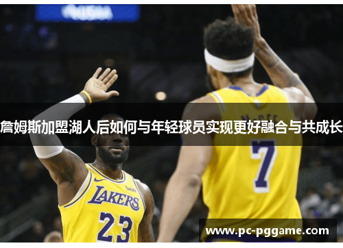 詹姆斯加盟湖人后如何与年轻球员实现更好融合与共成长