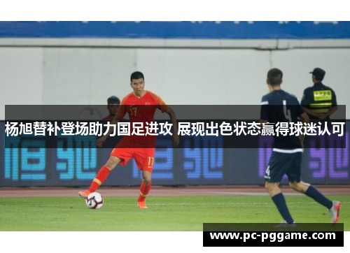 杨旭替补登场助力国足进攻 展现出色状态赢得球迷认可 杨旭替补登场助力国足进攻 展现出色状态赢得球迷认可