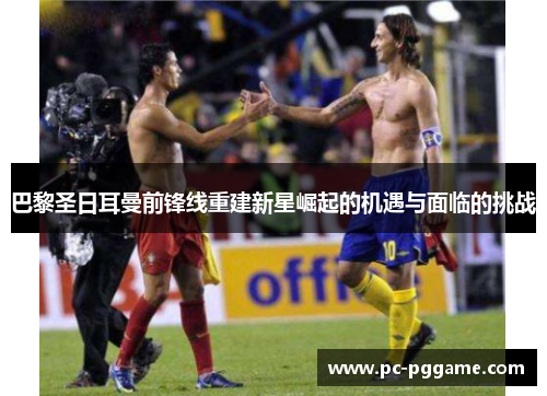 巴黎圣日耳曼前锋线重建新星崛起的机遇与面临的挑战