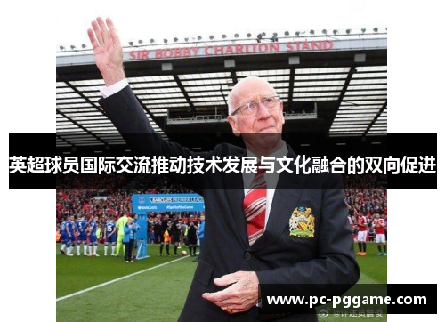 英超球员国际交流推动技术发展与文化融合的双向促进
