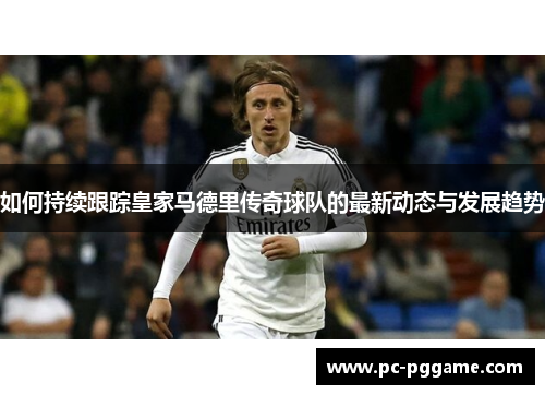 如何持续跟踪皇家马德里传奇球队的最新动态与发展趋势