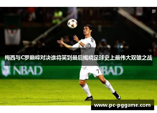 梅西与C罗巅峰对决谁将笑到最后揭晓足球史上最伟大双雄之战