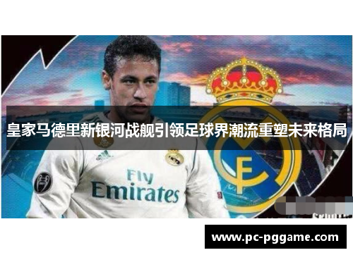 皇家马德里新银河战舰引领足球界潮流重塑未来格局 皇家马德里新银河战舰引领足球界潮流重塑未来格局
