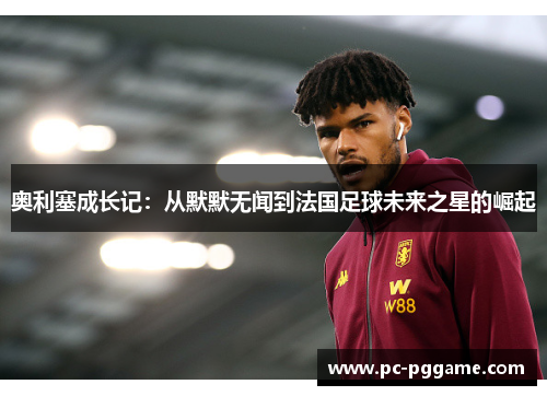 奥利塞成长记：从默默无闻到法国足球未来之星的崛起