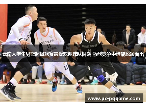 云南大学生男篮超级联赛最受欢迎球队揭晓 激烈竞争中谁能脱颖而出