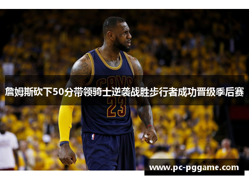 詹姆斯砍下50分带领骑士逆袭战胜步行者成功晋级季后赛 詹姆斯砍下50分带领骑士逆袭战胜步行者成功晋级季后赛