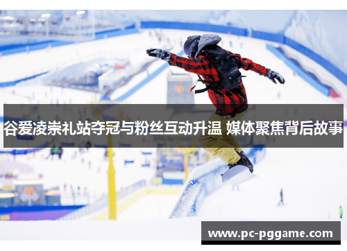 谷爱凌崇礼站夺冠与粉丝互动升温 媒体聚焦背后故事