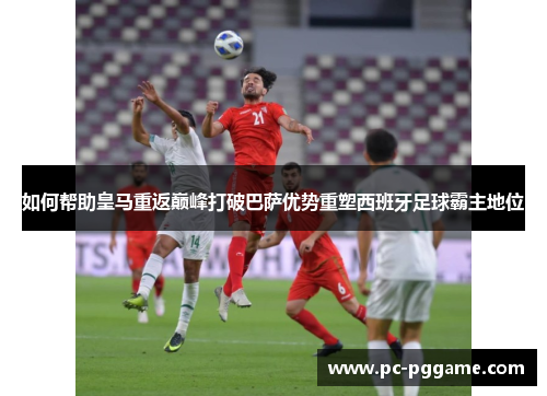 如何帮助皇马重返巅峰打破巴萨优势重塑西班牙足球霸主地位 如何帮助皇马重返巅峰打破巴萨优势重塑西班牙足球霸主地位