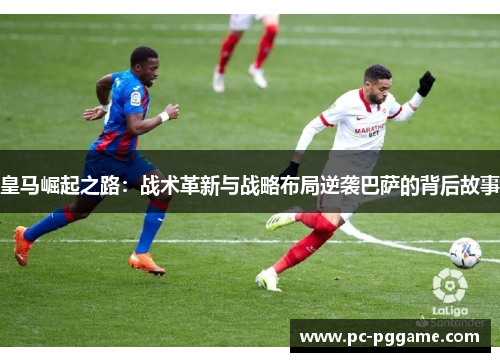 皇马崛起之路:战术革新与战略布局逆袭巴萨的背后故事 皇马崛起之路:战术革新与战略布局逆袭巴萨的背后故事