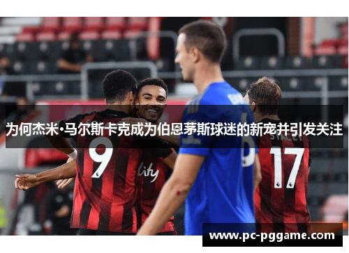 为何杰米·马尔斯卡克成为伯恩茅斯球迷的新宠并引发关注