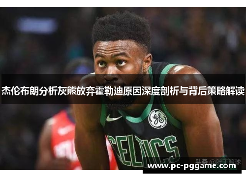 杰伦布朗分析灰熊放弃霍勒迪原因深度剖析与背后策略解读