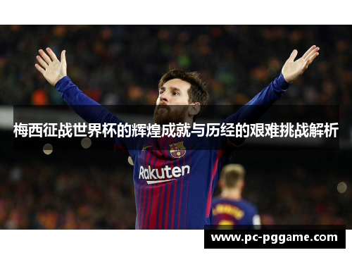 梅西征战世界杯的辉煌成就与历经的艰难挑战解析