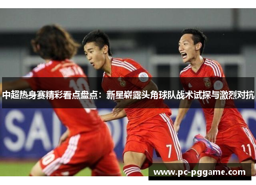 中超热身赛精彩看点盘点：新星崭露头角球队战术试探与激烈对抗