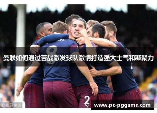 曼联如何通过苦战激发球队激情打造强大士气和凝聚力