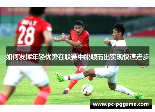 如何发挥年轻优势在联赛中脱颖而出实现快速进步 如何发挥年轻优势在联赛中脱颖而出实现快速进步
