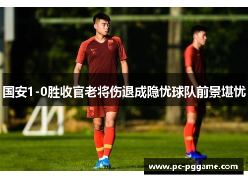国安1-0胜收官老将伤退成隐忧球队前景堪忧 国安1-0胜收官老将伤退成隐忧球队前景堪忧