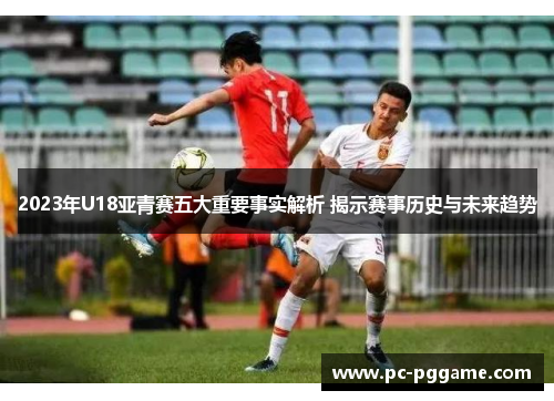 2023年U18亚青赛五大重要事实解析 揭示赛事历史与未来趋势 2023年U18亚青赛五大重要事实解析 揭示赛事历史与未来趋势