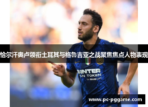 恰尔汗奥卢领衔土耳其与格鲁吉亚之战聚焦焦点人物表现