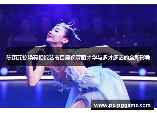 陈雨菲惊艳亮相综艺节目展现舞蹈才华与多才多艺的全新形象