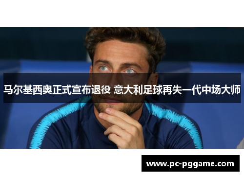 马尔基西奥正式宣布退役 意大利足球再失一代中场大师 马尔基西奥正式宣布退役 意大利足球再失一代中场大师