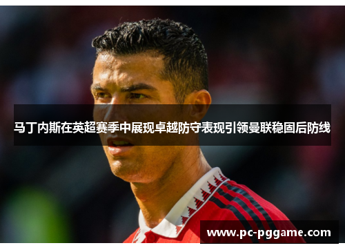 马丁内斯在英超赛季中展现卓越防守表现引领曼联稳固后防线