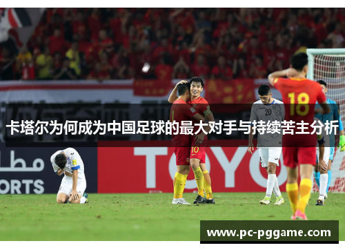 卡塔尔为何成为中国足球的最大对手与持续苦主分析 卡塔尔为何成为中国足球的最大对手与持续苦主分析