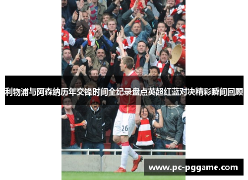 利物浦与阿森纳历年交锋时间全纪录盘点英超红蓝对决精彩瞬间回顾 利物浦与阿森纳历年交锋时间全纪录盘点英超红蓝对决精彩瞬间回顾