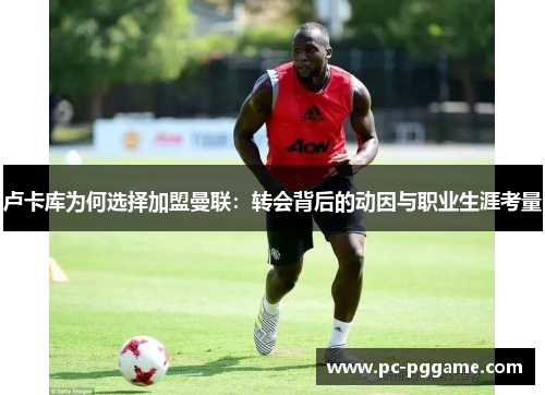 卢卡库为何选择加盟曼联:转会背后的动因与职业生涯考量 卢卡库为何选择加盟曼联:转会背后的动因与职业生涯考量