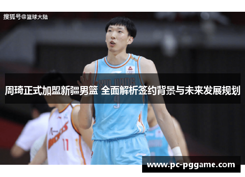 周琦正式加盟新疆男篮 全面解析签约背景与未来发展规划 周琦正式加盟新疆男篮 全面解析签约背景与未来发展规划