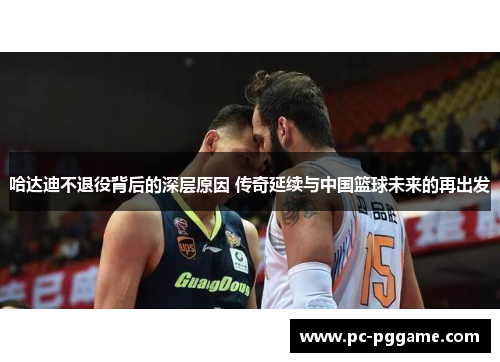 哈达迪不退役背后的深层原因 传奇延续与中国篮球未来的再出发 哈达迪不退役背后的深层原因 传奇延续与中国篮球未来的再出发
