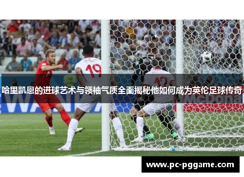 哈里凯恩的进球艺术与领袖气质全面揭秘他如何成为英伦足球传奇