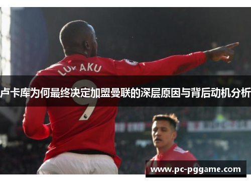 卢卡库为何最终决定加盟曼联的深层原因与背后动机分析 卢卡库为何最终决定加盟曼联的深层原因与背后动机分析