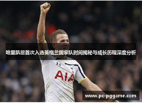 哈里凯恩首次入选英格兰国家队时间揭秘与成长历程深度分析