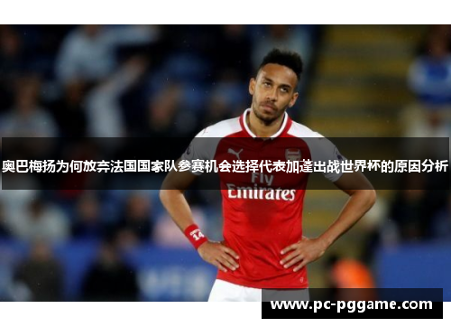 奥巴梅扬为何放弃法国国家队参赛机会选择代表加蓬出战世界杯的原因分析