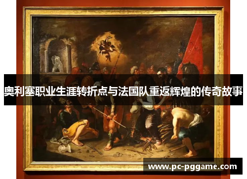 奥利塞职业生涯转折点与法国队重返辉煌的传奇故事