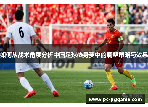 如何从战术角度分析中国足球热身赛中的调整策略与效果