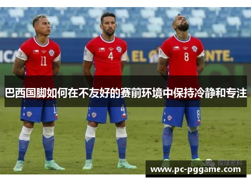 巴西国脚如何在不友好的赛前环境中保持冷静和专注
