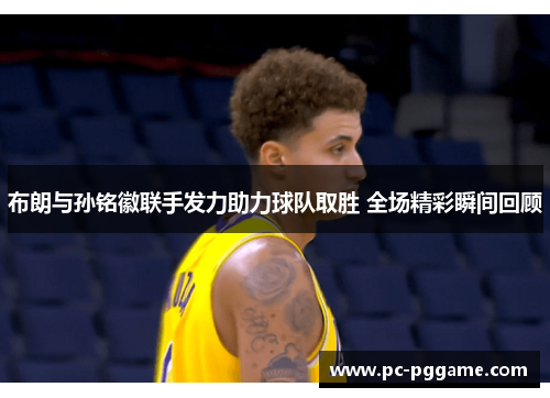 布朗与孙铭徽联手发力助力球队取胜 全场精彩瞬间回顾