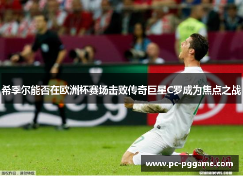 希季尔能否在欧洲杯赛场击败传奇巨星C罗成为焦点之战