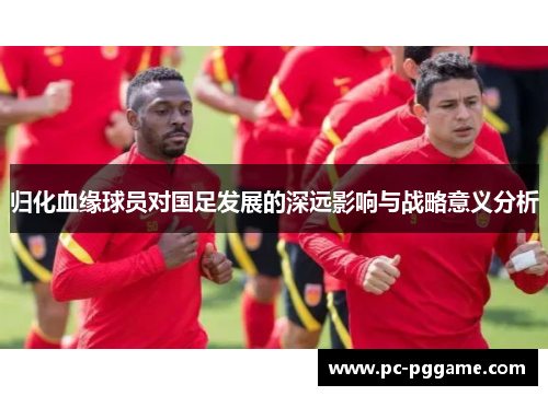 归化血缘球员对国足发展的深远影响与战略意义分析