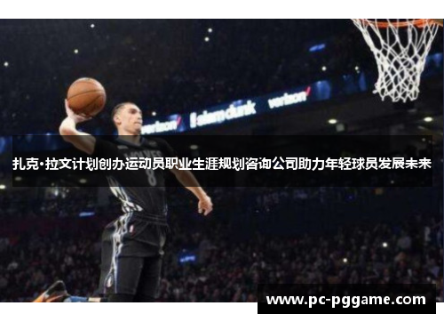 扎克·拉文计划创办运动员职业生涯规划咨询公司助力年轻球员发展未来 扎克·拉文计划创办运动员职业生涯规划咨询公司助力年轻球员发展未来