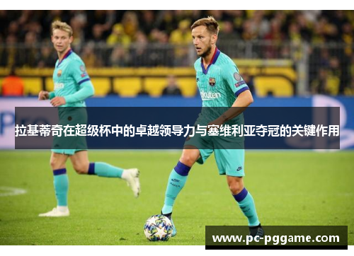 拉基蒂奇在超级杯中的卓越领导力与塞维利亚夺冠的关键作用